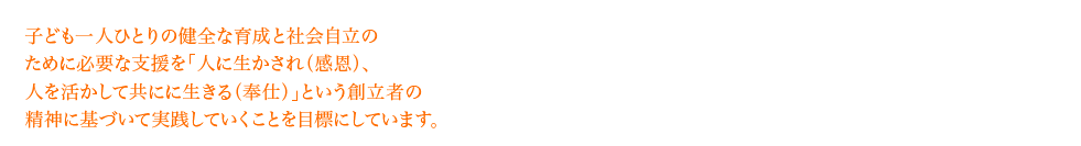 子ども一人ひとりの健全な育成と社会的自立のために必要な処遇を「人に生かされ〈感恩〉、人を生かして共に生きる〈奉仕〉」という創立者の精神に基づいて実践していくことを目標としています。